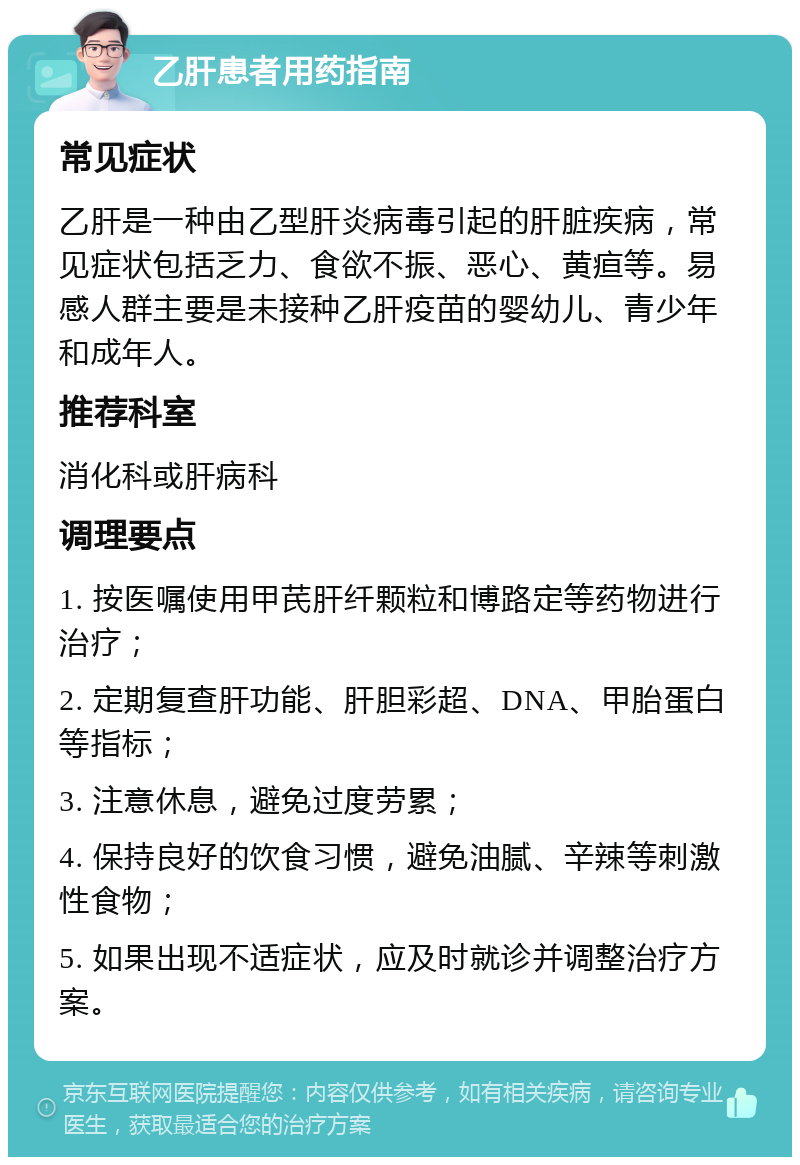 乙肝患者用药指南 常见症状 乙肝是一种由乙型肝炎病毒引起的肝脏疾病，常见症状包括乏力、食欲不振、恶心、黄疸等。易感人群主要是未接种乙肝疫苗的婴幼儿、青少年和成年人。 推荐科室 消化科或肝病科 调理要点 1. 按医嘱使用甲芪肝纤颗粒和博路定等药物进行治疗； 2. 定期复查肝功能、肝胆彩超、DNA、甲胎蛋白等指标； 3. 注意休息，避免过度劳累； 4. 保持良好的饮食习惯，避免油腻、辛辣等刺激性食物； 5. 如果出现不适症状，应及时就诊并调整治疗方案。