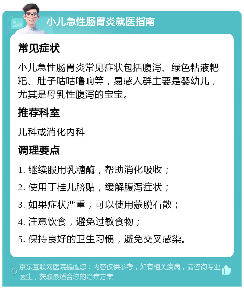 小儿急性肠胃炎就医指南 常见症状 小儿急性肠胃炎常见症状包括腹泻、绿色粘液粑粑、肚子咕咕噜响等，易感人群主要是婴幼儿，尤其是母乳性腹泻的宝宝。 推荐科室 儿科或消化内科 调理要点 1. 继续服用乳糖酶，帮助消化吸收； 2. 使用丁桂儿脐贴，缓解腹泻症状； 3. 如果症状严重，可以使用蒙脱石散； 4. 注意饮食，避免过敏食物； 5. 保持良好的卫生习惯，避免交叉感染。