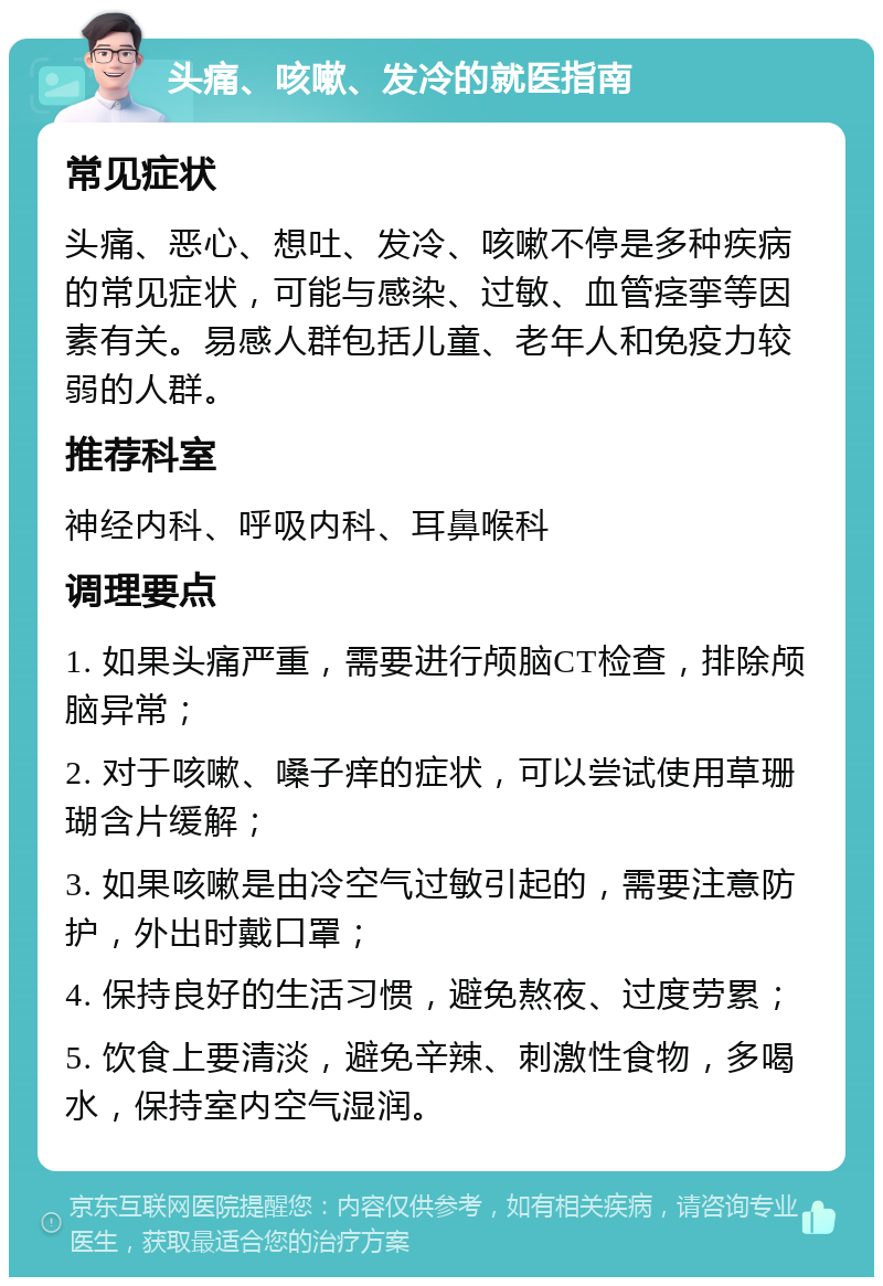 头痛、咳嗽、发冷的就医指南 常见症状 头痛、恶心、想吐、发冷、咳嗽不停是多种疾病的常见症状，可能与感染、过敏、血管痉挛等因素有关。易感人群包括儿童、老年人和免疫力较弱的人群。 推荐科室 神经内科、呼吸内科、耳鼻喉科 调理要点 1. 如果头痛严重，需要进行颅脑CT检查，排除颅脑异常； 2. 对于咳嗽、嗓子痒的症状，可以尝试使用草珊瑚含片缓解； 3. 如果咳嗽是由冷空气过敏引起的，需要注意防护，外出时戴口罩； 4. 保持良好的生活习惯，避免熬夜、过度劳累； 5. 饮食上要清淡，避免辛辣、刺激性食物，多喝水，保持室内空气湿润。