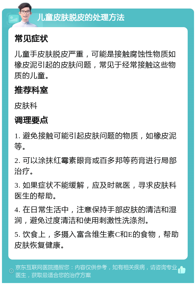 儿童皮肤脱皮的处理方法 常见症状 儿童手皮肤脱皮严重，可能是接触腐蚀性物质如橡皮泥引起的皮肤问题，常见于经常接触这些物质的儿童。 推荐科室 皮肤科 调理要点 1. 避免接触可能引起皮肤问题的物质，如橡皮泥等。 2. 可以涂抹红霉素眼膏或百多邦等药膏进行局部治疗。 3. 如果症状不能缓解，应及时就医，寻求皮肤科医生的帮助。 4. 在日常生活中，注意保持手部皮肤的清洁和湿润，避免过度清洁和使用刺激性洗涤剂。 5. 饮食上，多摄入富含维生素C和E的食物，帮助皮肤恢复健康。