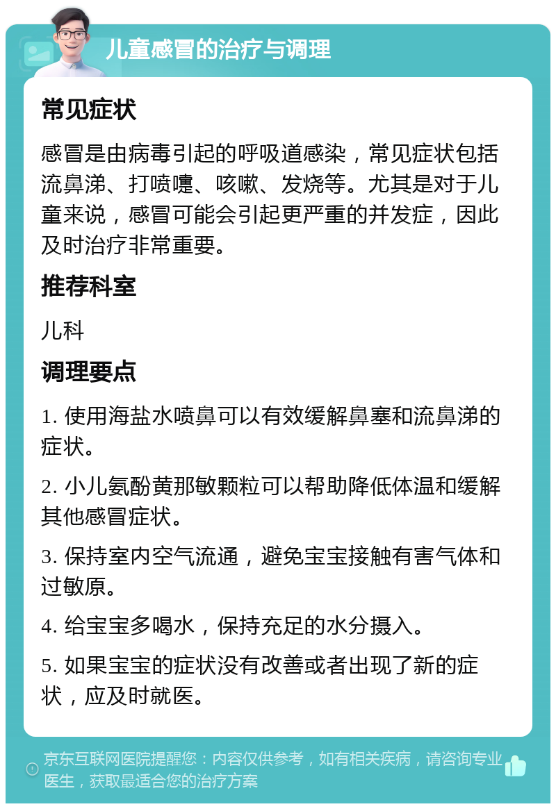 儿童感冒的治疗与调理 常见症状 感冒是由病毒引起的呼吸道感染，常见症状包括流鼻涕、打喷嚏、咳嗽、发烧等。尤其是对于儿童来说，感冒可能会引起更严重的并发症，因此及时治疗非常重要。 推荐科室 儿科 调理要点 1. 使用海盐水喷鼻可以有效缓解鼻塞和流鼻涕的症状。 2. 小儿氨酚黄那敏颗粒可以帮助降低体温和缓解其他感冒症状。 3. 保持室内空气流通，避免宝宝接触有害气体和过敏原。 4. 给宝宝多喝水，保持充足的水分摄入。 5. 如果宝宝的症状没有改善或者出现了新的症状，应及时就医。