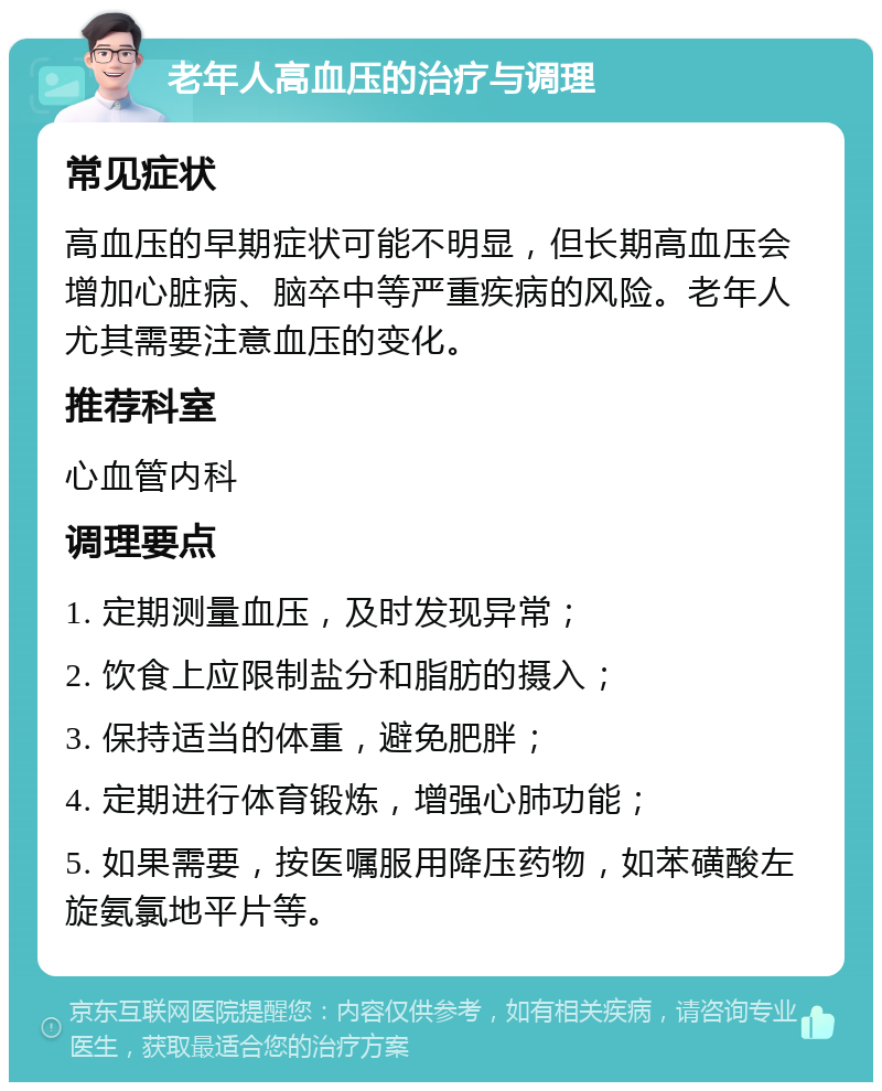 老年人高血压的治疗与调理 常见症状 高血压的早期症状可能不明显，但长期高血压会增加心脏病、脑卒中等严重疾病的风险。老年人尤其需要注意血压的变化。 推荐科室 心血管内科 调理要点 1. 定期测量血压，及时发现异常； 2. 饮食上应限制盐分和脂肪的摄入； 3. 保持适当的体重，避免肥胖； 4. 定期进行体育锻炼，增强心肺功能； 5. 如果需要，按医嘱服用降压药物，如苯磺酸左旋氨氯地平片等。