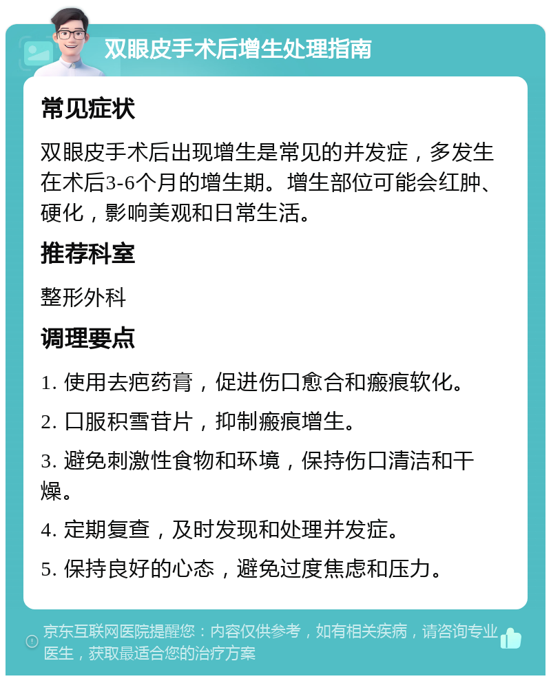 双眼皮手术后增生处理指南 常见症状 双眼皮手术后出现增生是常见的并发症，多发生在术后3-6个月的增生期。增生部位可能会红肿、硬化，影响美观和日常生活。 推荐科室 整形外科 调理要点 1. 使用去疤药膏，促进伤口愈合和瘢痕软化。 2. 口服积雪苷片，抑制瘢痕增生。 3. 避免刺激性食物和环境，保持伤口清洁和干燥。 4. 定期复查，及时发现和处理并发症。 5. 保持良好的心态，避免过度焦虑和压力。