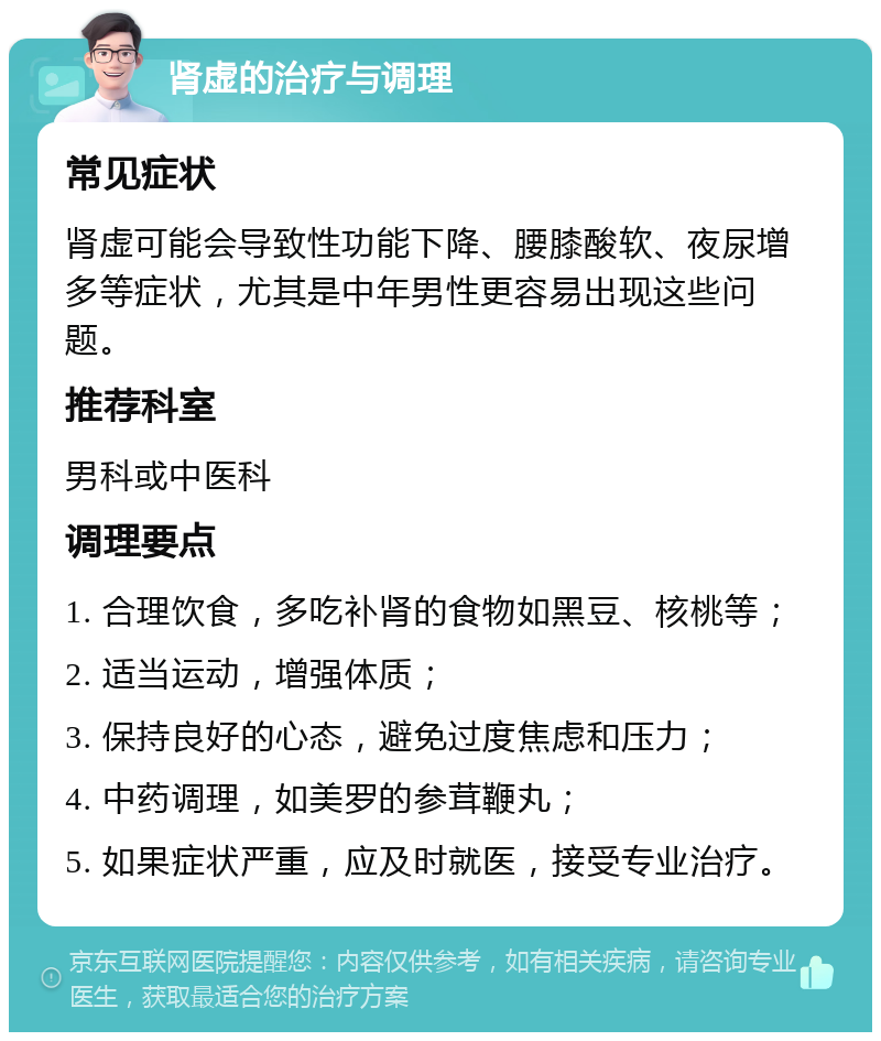 肾虚的治疗与调理 常见症状 肾虚可能会导致性功能下降、腰膝酸软、夜尿增多等症状，尤其是中年男性更容易出现这些问题。 推荐科室 男科或中医科 调理要点 1. 合理饮食，多吃补肾的食物如黑豆、核桃等； 2. 适当运动，增强体质； 3. 保持良好的心态，避免过度焦虑和压力； 4. 中药调理，如美罗的参茸鞭丸； 5. 如果症状严重，应及时就医，接受专业治疗。