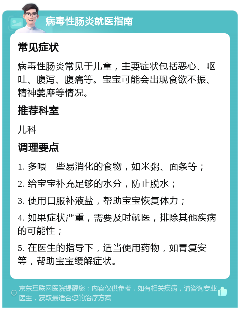 病毒性肠炎就医指南 常见症状 病毒性肠炎常见于儿童，主要症状包括恶心、呕吐、腹泻、腹痛等。宝宝可能会出现食欲不振、精神萎靡等情况。 推荐科室 儿科 调理要点 1. 多喂一些易消化的食物，如米粥、面条等； 2. 给宝宝补充足够的水分，防止脱水； 3. 使用口服补液盐，帮助宝宝恢复体力； 4. 如果症状严重，需要及时就医，排除其他疾病的可能性； 5. 在医生的指导下，适当使用药物，如胃复安等，帮助宝宝缓解症状。