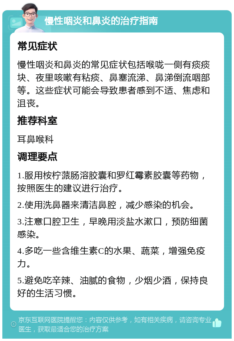 慢性咽炎和鼻炎的治疗指南 常见症状 慢性咽炎和鼻炎的常见症状包括喉咙一侧有痰痰块、夜里咳嗽有粘痰、鼻塞流涕、鼻涕倒流咽部等。这些症状可能会导致患者感到不适、焦虑和沮丧。 推荐科室 耳鼻喉科 调理要点 1.服用桉柠蒎肠溶胶囊和罗红霉素胶囊等药物，按照医生的建议进行治疗。 2.使用洗鼻器来清洁鼻腔，减少感染的机会。 3.注意口腔卫生，早晚用淡盐水漱口，预防细菌感染。 4.多吃一些含维生素C的水果、蔬菜，增强免疫力。 5.避免吃辛辣、油腻的食物，少烟少酒，保持良好的生活习惯。