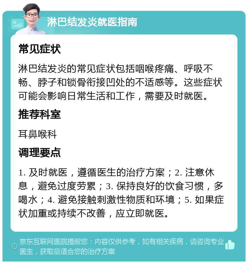 淋巴结发炎就医指南 常见症状 淋巴结发炎的常见症状包括咽喉疼痛、呼吸不畅、脖子和锁骨衔接凹处的不适感等。这些症状可能会影响日常生活和工作，需要及时就医。 推荐科室 耳鼻喉科 调理要点 1. 及时就医，遵循医生的治疗方案；2. 注意休息，避免过度劳累；3. 保持良好的饮食习惯，多喝水；4. 避免接触刺激性物质和环境；5. 如果症状加重或持续不改善，应立即就医。