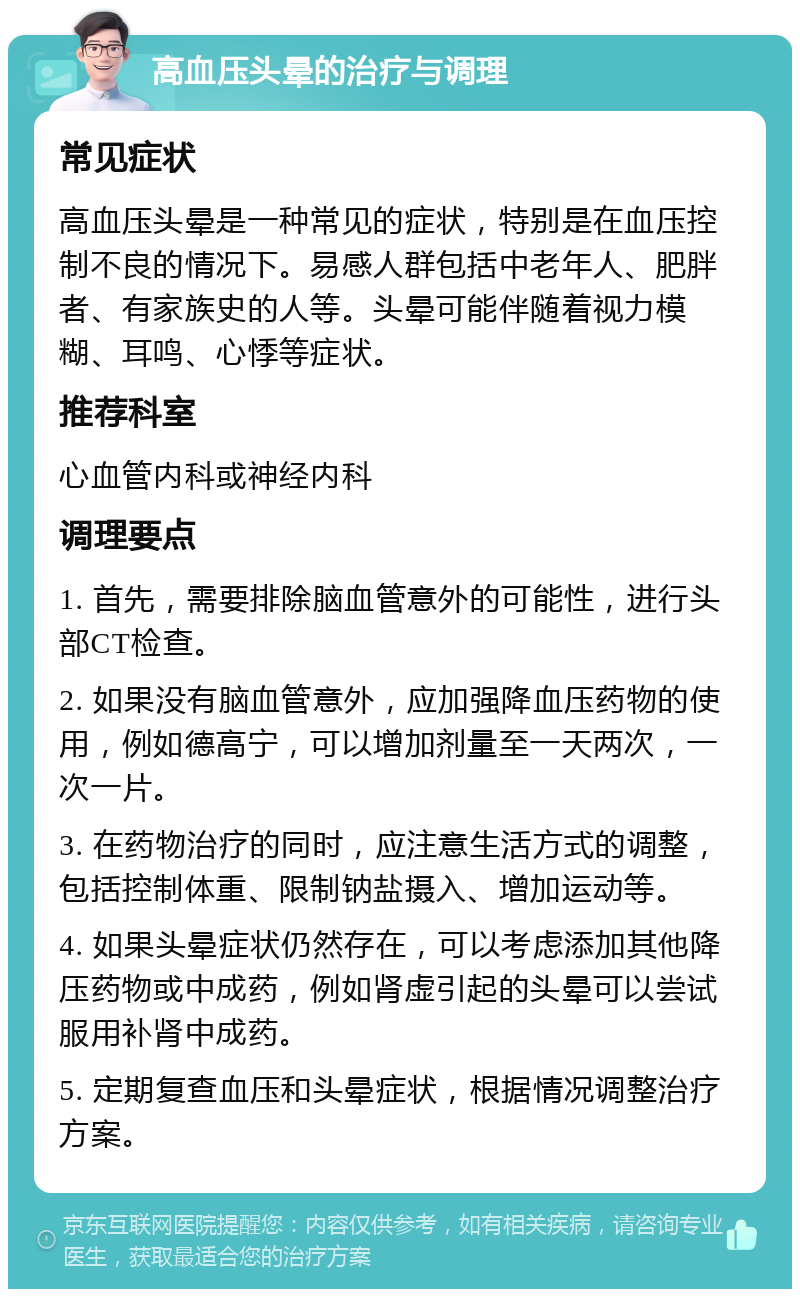 高血压头晕的治疗与调理 常见症状 高血压头晕是一种常见的症状，特别是在血压控制不良的情况下。易感人群包括中老年人、肥胖者、有家族史的人等。头晕可能伴随着视力模糊、耳鸣、心悸等症状。 推荐科室 心血管内科或神经内科 调理要点 1. 首先，需要排除脑血管意外的可能性，进行头部CT检查。 2. 如果没有脑血管意外，应加强降血压药物的使用，例如德高宁，可以增加剂量至一天两次，一次一片。 3. 在药物治疗的同时，应注意生活方式的调整，包括控制体重、限制钠盐摄入、增加运动等。 4. 如果头晕症状仍然存在，可以考虑添加其他降压药物或中成药，例如肾虚引起的头晕可以尝试服用补肾中成药。 5. 定期复查血压和头晕症状，根据情况调整治疗方案。