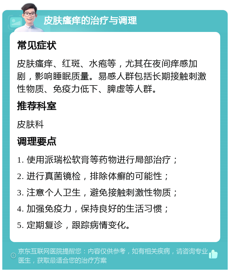 皮肤瘙痒的治疗与调理 常见症状 皮肤瘙痒、红斑、水疱等，尤其在夜间痒感加剧，影响睡眠质量。易感人群包括长期接触刺激性物质、免疫力低下、脾虚等人群。 推荐科室 皮肤科 调理要点 1. 使用派瑞松软膏等药物进行局部治疗； 2. 进行真菌镜检，排除体癣的可能性； 3. 注意个人卫生，避免接触刺激性物质； 4. 加强免疫力，保持良好的生活习惯； 5. 定期复诊，跟踪病情变化。