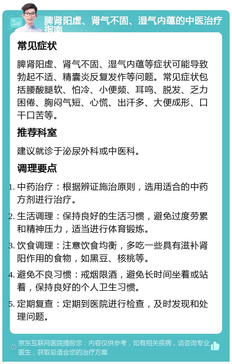 脾肾阳虚、肾气不固、湿气内蕴的中医治疗指南 常见症状 脾肾阳虚、肾气不固、湿气内蕴等症状可能导致勃起不适、精囊炎反复发作等问题。常见症状包括腰酸腿软、怕冷、小便频、耳鸣、脱发、乏力困倦、胸闷气短、心慌、出汗多、大便成形、口干口苦等。 推荐科室 建议就诊于泌尿外科或中医科。 调理要点 中药治疗：根据辨证施治原则，选用适合的中药方剂进行治疗。 生活调理：保持良好的生活习惯，避免过度劳累和精神压力，适当进行体育锻炼。 饮食调理：注意饮食均衡，多吃一些具有滋补肾阳作用的食物，如黑豆、核桃等。 避免不良习惯：戒烟限酒，避免长时间坐着或站着，保持良好的个人卫生习惯。 定期复查：定期到医院进行检查，及时发现和处理问题。