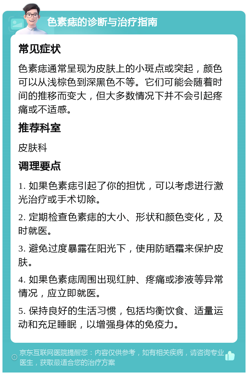 色素痣的诊断与治疗指南 常见症状 色素痣通常呈现为皮肤上的小斑点或突起，颜色可以从浅棕色到深黑色不等。它们可能会随着时间的推移而变大，但大多数情况下并不会引起疼痛或不适感。 推荐科室 皮肤科 调理要点 1. 如果色素痣引起了你的担忧，可以考虑进行激光治疗或手术切除。 2. 定期检查色素痣的大小、形状和颜色变化，及时就医。 3. 避免过度暴露在阳光下，使用防晒霜来保护皮肤。 4. 如果色素痣周围出现红肿、疼痛或渗液等异常情况，应立即就医。 5. 保持良好的生活习惯，包括均衡饮食、适量运动和充足睡眠，以增强身体的免疫力。