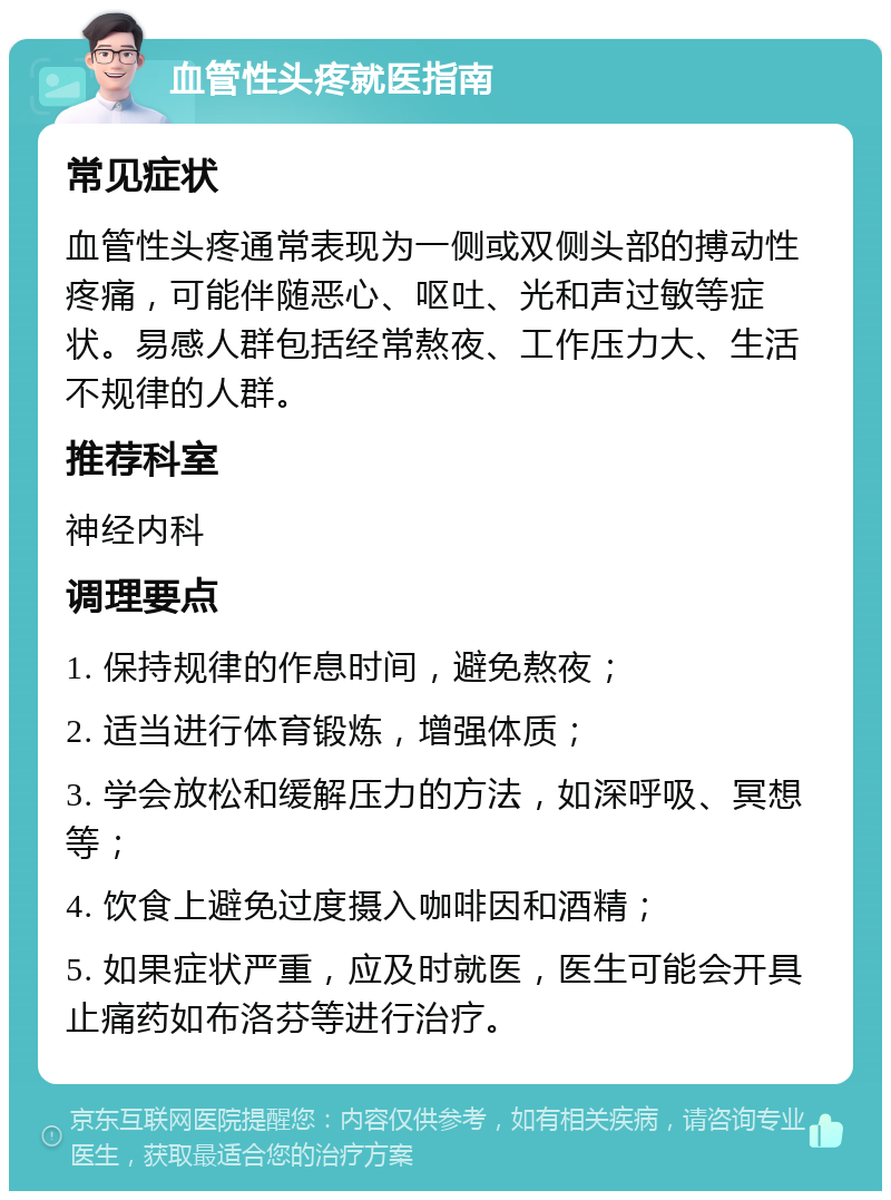 血管性头疼就医指南 常见症状 血管性头疼通常表现为一侧或双侧头部的搏动性疼痛，可能伴随恶心、呕吐、光和声过敏等症状。易感人群包括经常熬夜、工作压力大、生活不规律的人群。 推荐科室 神经内科 调理要点 1. 保持规律的作息时间，避免熬夜； 2. 适当进行体育锻炼，增强体质； 3. 学会放松和缓解压力的方法，如深呼吸、冥想等； 4. 饮食上避免过度摄入咖啡因和酒精； 5. 如果症状严重，应及时就医，医生可能会开具止痛药如布洛芬等进行治疗。