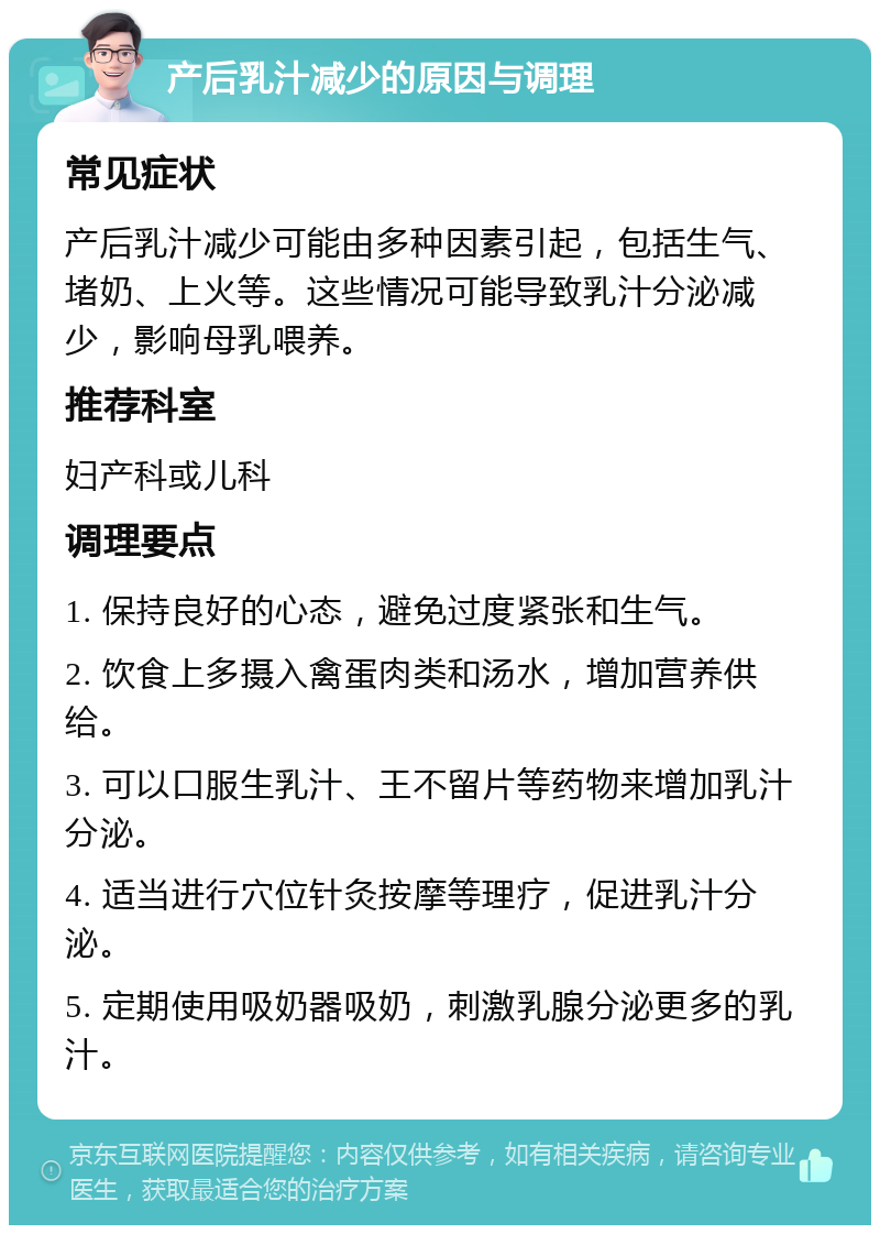 产后乳汁减少的原因与调理 常见症状 产后乳汁减少可能由多种因素引起，包括生气、堵奶、上火等。这些情况可能导致乳汁分泌减少，影响母乳喂养。 推荐科室 妇产科或儿科 调理要点 1. 保持良好的心态，避免过度紧张和生气。 2. 饮食上多摄入禽蛋肉类和汤水，增加营养供给。 3. 可以口服生乳汁、王不留片等药物来增加乳汁分泌。 4. 适当进行穴位针灸按摩等理疗，促进乳汁分泌。 5. 定期使用吸奶器吸奶，刺激乳腺分泌更多的乳汁。