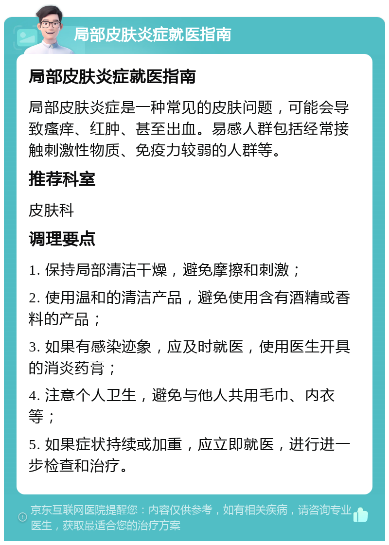 局部皮肤炎症就医指南 局部皮肤炎症就医指南 局部皮肤炎症是一种常见的皮肤问题，可能会导致瘙痒、红肿、甚至出血。易感人群包括经常接触刺激性物质、免疫力较弱的人群等。 推荐科室 皮肤科 调理要点 1. 保持局部清洁干燥，避免摩擦和刺激； 2. 使用温和的清洁产品，避免使用含有酒精或香料的产品； 3. 如果有感染迹象，应及时就医，使用医生开具的消炎药膏； 4. 注意个人卫生，避免与他人共用毛巾、内衣等； 5. 如果症状持续或加重，应立即就医，进行进一步检查和治疗。