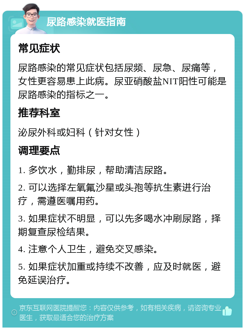 尿路感染就医指南 常见症状 尿路感染的常见症状包括尿频、尿急、尿痛等，女性更容易患上此病。尿亚硝酸盐NIT阳性可能是尿路感染的指标之一。 推荐科室 泌尿外科或妇科（针对女性） 调理要点 1. 多饮水，勤排尿，帮助清洁尿路。 2. 可以选择左氧氟沙星或头孢等抗生素进行治疗，需遵医嘱用药。 3. 如果症状不明显，可以先多喝水冲刷尿路，择期复查尿检结果。 4. 注意个人卫生，避免交叉感染。 5. 如果症状加重或持续不改善，应及时就医，避免延误治疗。