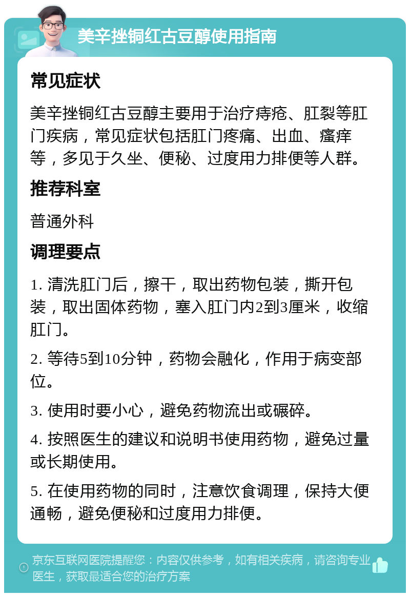 美辛挫铜红古豆醇使用指南 常见症状 美辛挫铜红古豆醇主要用于治疗痔疮、肛裂等肛门疾病，常见症状包括肛门疼痛、出血、瘙痒等，多见于久坐、便秘、过度用力排便等人群。 推荐科室 普通外科 调理要点 1. 清洗肛门后，擦干，取出药物包装，撕开包装，取出固体药物，塞入肛门内2到3厘米，收缩肛门。 2. 等待5到10分钟，药物会融化，作用于病变部位。 3. 使用时要小心，避免药物流出或碾碎。 4. 按照医生的建议和说明书使用药物，避免过量或长期使用。 5. 在使用药物的同时，注意饮食调理，保持大便通畅，避免便秘和过度用力排便。