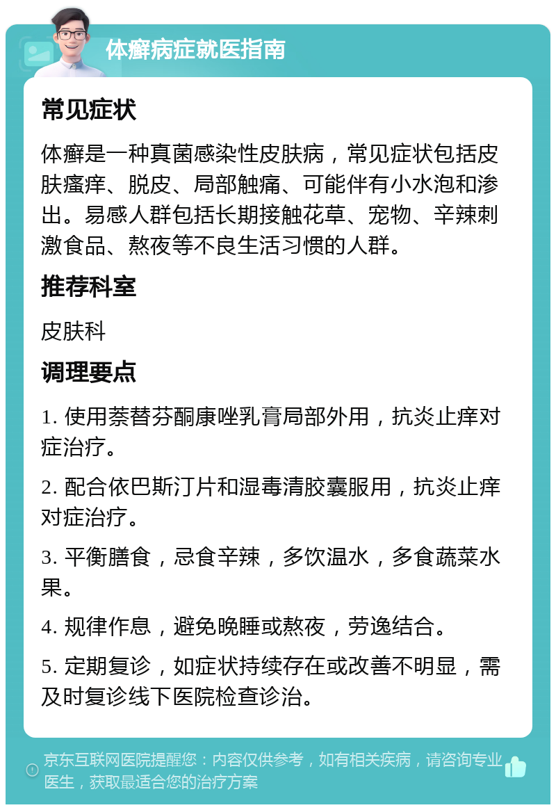 体癣病症就医指南 常见症状 体癣是一种真菌感染性皮肤病，常见症状包括皮肤瘙痒、脱皮、局部触痛、可能伴有小水泡和渗出。易感人群包括长期接触花草、宠物、辛辣刺激食品、熬夜等不良生活习惯的人群。 推荐科室 皮肤科 调理要点 1. 使用萘替芬酮康唑乳膏局部外用，抗炎止痒对症治疗。 2. 配合依巴斯汀片和湿毒清胶囊服用，抗炎止痒对症治疗。 3. 平衡膳食，忌食辛辣，多饮温水，多食蔬菜水果。 4. 规律作息，避免晚睡或熬夜，劳逸结合。 5. 定期复诊，如症状持续存在或改善不明显，需及时复诊线下医院检查诊治。