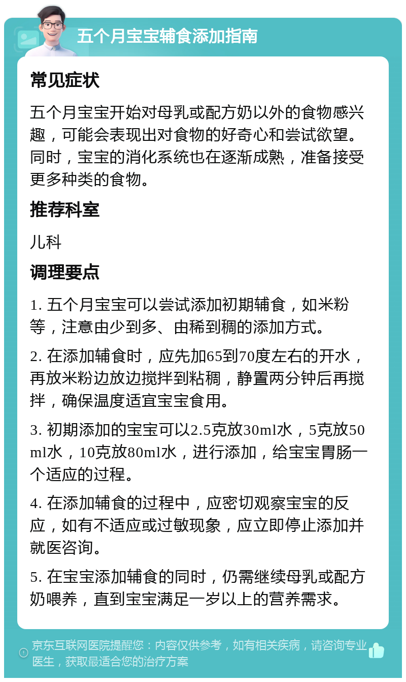 五个月宝宝辅食添加指南 常见症状 五个月宝宝开始对母乳或配方奶以外的食物感兴趣，可能会表现出对食物的好奇心和尝试欲望。同时，宝宝的消化系统也在逐渐成熟，准备接受更多种类的食物。 推荐科室 儿科 调理要点 1. 五个月宝宝可以尝试添加初期辅食，如米粉等，注意由少到多、由稀到稠的添加方式。 2. 在添加辅食时，应先加65到70度左右的开水，再放米粉边放边搅拌到粘稠，静置两分钟后再搅拌，确保温度适宜宝宝食用。 3. 初期添加的宝宝可以2.5克放30ml水，5克放50ml水，10克放80ml水，进行添加，给宝宝胃肠一个适应的过程。 4. 在添加辅食的过程中，应密切观察宝宝的反应，如有不适应或过敏现象，应立即停止添加并就医咨询。 5. 在宝宝添加辅食的同时，仍需继续母乳或配方奶喂养，直到宝宝满足一岁以上的营养需求。