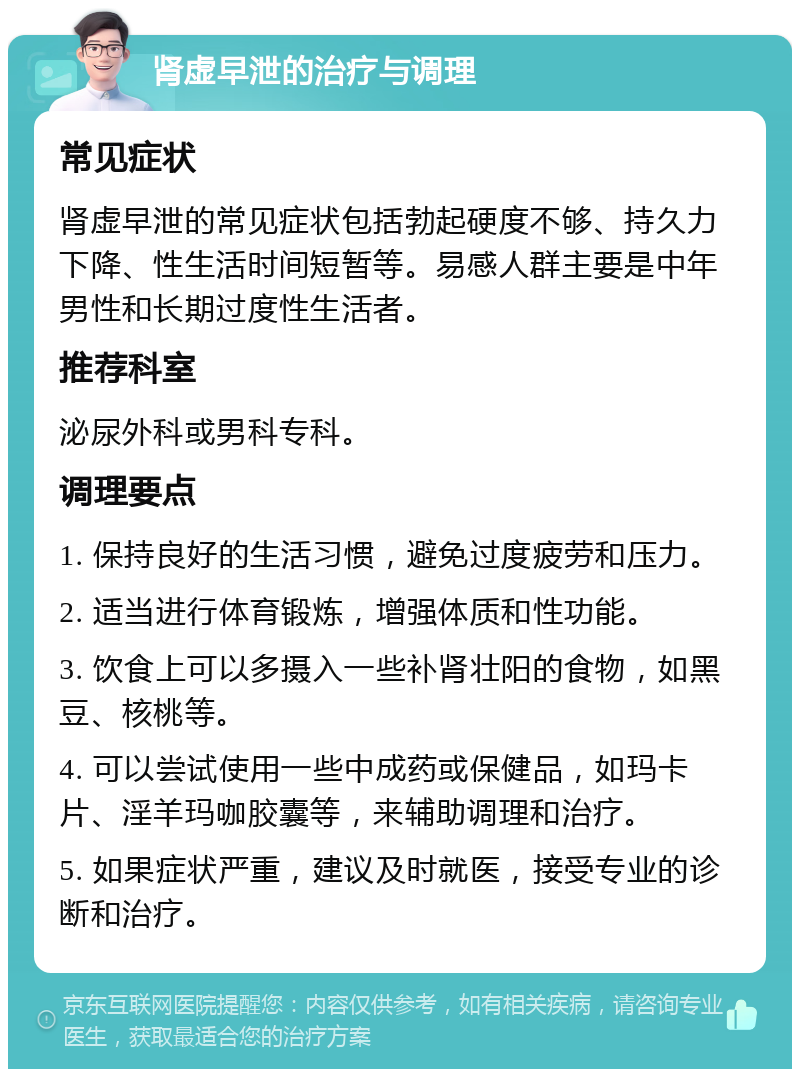 肾虚早泄的治疗与调理 常见症状 肾虚早泄的常见症状包括勃起硬度不够、持久力下降、性生活时间短暂等。易感人群主要是中年男性和长期过度性生活者。 推荐科室 泌尿外科或男科专科。 调理要点 1. 保持良好的生活习惯，避免过度疲劳和压力。 2. 适当进行体育锻炼，增强体质和性功能。 3. 饮食上可以多摄入一些补肾壮阳的食物，如黑豆、核桃等。 4. 可以尝试使用一些中成药或保健品，如玛卡片、淫羊玛咖胶囊等，来辅助调理和治疗。 5. 如果症状严重，建议及时就医，接受专业的诊断和治疗。