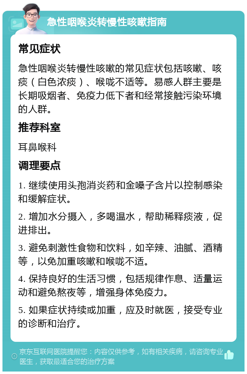 急性咽喉炎转慢性咳嗽指南 常见症状 急性咽喉炎转慢性咳嗽的常见症状包括咳嗽、咳痰（白色浓痰）、喉咙不适等。易感人群主要是长期吸烟者、免疫力低下者和经常接触污染环境的人群。 推荐科室 耳鼻喉科 调理要点 1. 继续使用头孢消炎药和金嗓子含片以控制感染和缓解症状。 2. 增加水分摄入，多喝温水，帮助稀释痰液，促进排出。 3. 避免刺激性食物和饮料，如辛辣、油腻、酒精等，以免加重咳嗽和喉咙不适。 4. 保持良好的生活习惯，包括规律作息、适量运动和避免熬夜等，增强身体免疫力。 5. 如果症状持续或加重，应及时就医，接受专业的诊断和治疗。