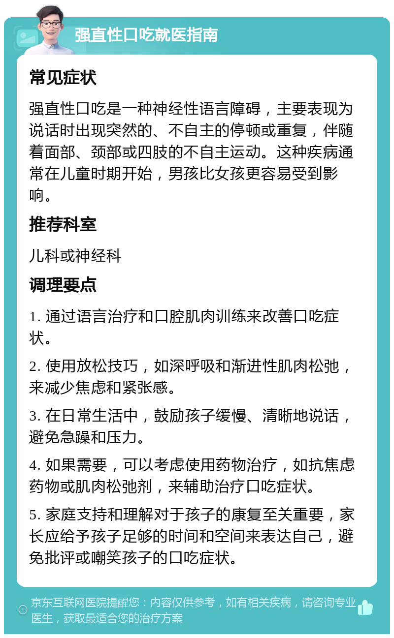 强直性口吃就医指南 常见症状 强直性口吃是一种神经性语言障碍，主要表现为说话时出现突然的、不自主的停顿或重复，伴随着面部、颈部或四肢的不自主运动。这种疾病通常在儿童时期开始，男孩比女孩更容易受到影响。 推荐科室 儿科或神经科 调理要点 1. 通过语言治疗和口腔肌肉训练来改善口吃症状。 2. 使用放松技巧，如深呼吸和渐进性肌肉松弛，来减少焦虑和紧张感。 3. 在日常生活中，鼓励孩子缓慢、清晰地说话，避免急躁和压力。 4. 如果需要，可以考虑使用药物治疗，如抗焦虑药物或肌肉松弛剂，来辅助治疗口吃症状。 5. 家庭支持和理解对于孩子的康复至关重要，家长应给予孩子足够的时间和空间来表达自己，避免批评或嘲笑孩子的口吃症状。