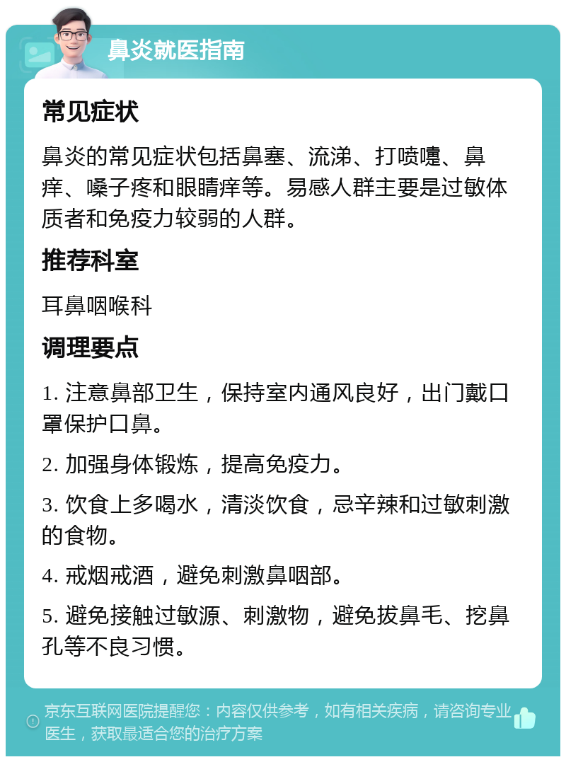 鼻炎就医指南 常见症状 鼻炎的常见症状包括鼻塞、流涕、打喷嚏、鼻痒、嗓子疼和眼睛痒等。易感人群主要是过敏体质者和免疫力较弱的人群。 推荐科室 耳鼻咽喉科 调理要点 1. 注意鼻部卫生，保持室内通风良好，出门戴口罩保护口鼻。 2. 加强身体锻炼，提高免疫力。 3. 饮食上多喝水，清淡饮食，忌辛辣和过敏刺激的食物。 4. 戒烟戒酒，避免刺激鼻咽部。 5. 避免接触过敏源、刺激物，避免拔鼻毛、挖鼻孔等不良习惯。