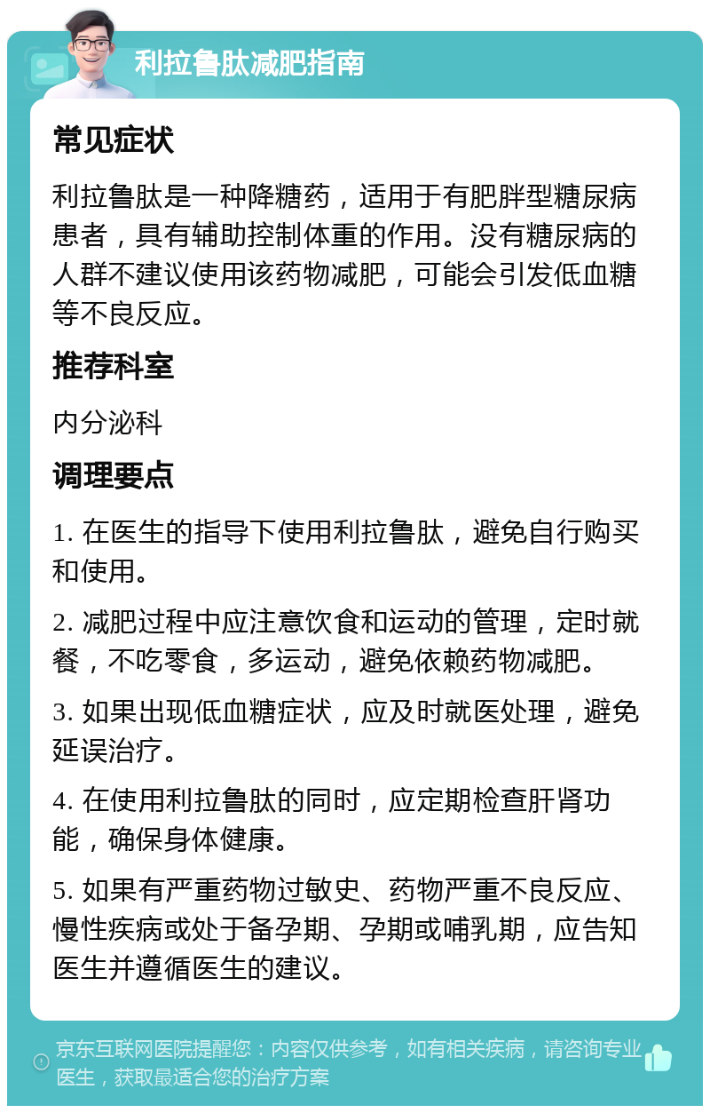 利拉鲁肽减肥指南 常见症状 利拉鲁肽是一种降糖药，适用于有肥胖型糖尿病患者，具有辅助控制体重的作用。没有糖尿病的人群不建议使用该药物减肥，可能会引发低血糖等不良反应。 推荐科室 内分泌科 调理要点 1. 在医生的指导下使用利拉鲁肽，避免自行购买和使用。 2. 减肥过程中应注意饮食和运动的管理，定时就餐，不吃零食，多运动，避免依赖药物减肥。 3. 如果出现低血糖症状，应及时就医处理，避免延误治疗。 4. 在使用利拉鲁肽的同时，应定期检查肝肾功能，确保身体健康。 5. 如果有严重药物过敏史、药物严重不良反应、慢性疾病或处于备孕期、孕期或哺乳期，应告知医生并遵循医生的建议。