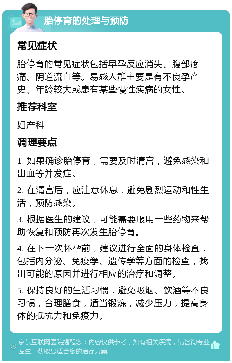 胎停育的处理与预防 常见症状 胎停育的常见症状包括早孕反应消失、腹部疼痛、阴道流血等。易感人群主要是有不良孕产史、年龄较大或患有某些慢性疾病的女性。 推荐科室 妇产科 调理要点 1. 如果确诊胎停育，需要及时清宫，避免感染和出血等并发症。 2. 在清宫后，应注意休息，避免剧烈运动和性生活，预防感染。 3. 根据医生的建议，可能需要服用一些药物来帮助恢复和预防再次发生胎停育。 4. 在下一次怀孕前，建议进行全面的身体检查，包括内分泌、免疫学、遗传学等方面的检查，找出可能的原因并进行相应的治疗和调整。 5. 保持良好的生活习惯，避免吸烟、饮酒等不良习惯，合理膳食，适当锻炼，减少压力，提高身体的抵抗力和免疫力。