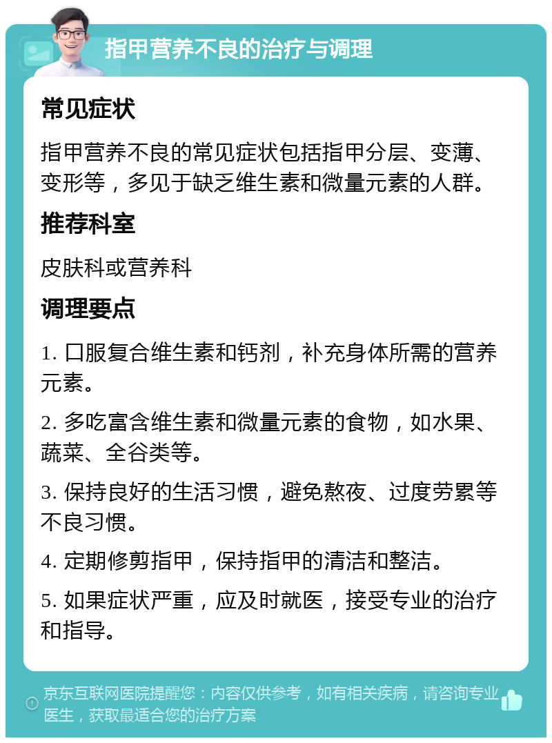 指甲营养不良的治疗与调理 常见症状 指甲营养不良的常见症状包括指甲分层、变薄、变形等，多见于缺乏维生素和微量元素的人群。 推荐科室 皮肤科或营养科 调理要点 1. 口服复合维生素和钙剂，补充身体所需的营养元素。 2. 多吃富含维生素和微量元素的食物，如水果、蔬菜、全谷类等。 3. 保持良好的生活习惯，避免熬夜、过度劳累等不良习惯。 4. 定期修剪指甲，保持指甲的清洁和整洁。 5. 如果症状严重，应及时就医，接受专业的治疗和指导。