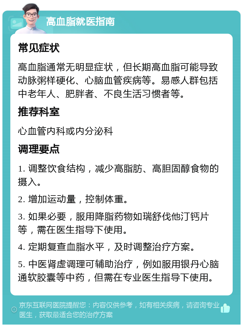 高血脂就医指南 常见症状 高血脂通常无明显症状，但长期高血脂可能导致动脉粥样硬化、心脑血管疾病等。易感人群包括中老年人、肥胖者、不良生活习惯者等。 推荐科室 心血管内科或内分泌科 调理要点 1. 调整饮食结构，减少高脂肪、高胆固醇食物的摄入。 2. 增加运动量，控制体重。 3. 如果必要，服用降脂药物如瑞舒伐他汀钙片等，需在医生指导下使用。 4. 定期复查血脂水平，及时调整治疗方案。 5. 中医肾虚调理可辅助治疗，例如服用银丹心脑通软胶囊等中药，但需在专业医生指导下使用。