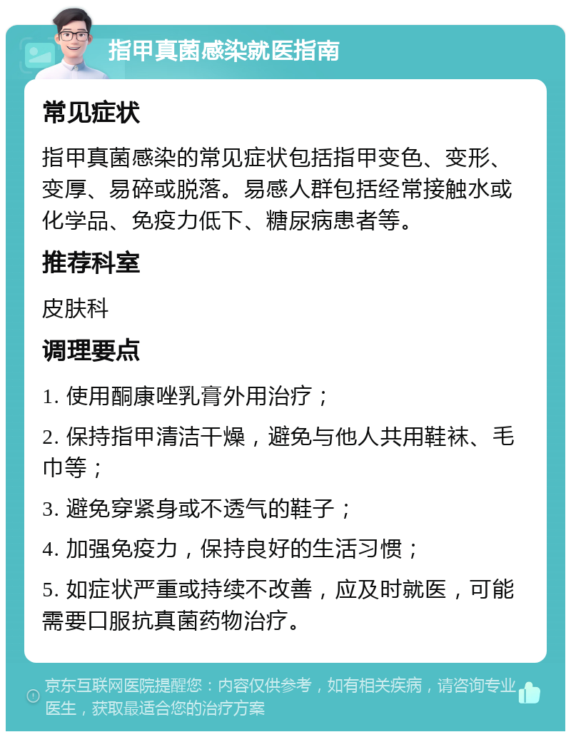 指甲真菌感染就医指南 常见症状 指甲真菌感染的常见症状包括指甲变色、变形、变厚、易碎或脱落。易感人群包括经常接触水或化学品、免疫力低下、糖尿病患者等。 推荐科室 皮肤科 调理要点 1. 使用酮康唑乳膏外用治疗； 2. 保持指甲清洁干燥，避免与他人共用鞋袜、毛巾等； 3. 避免穿紧身或不透气的鞋子； 4. 加强免疫力，保持良好的生活习惯； 5. 如症状严重或持续不改善，应及时就医，可能需要口服抗真菌药物治疗。