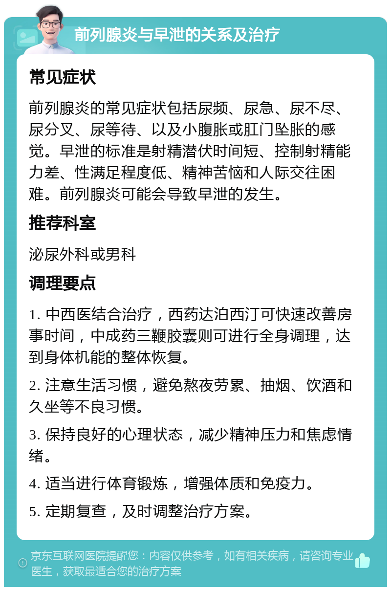 前列腺炎与早泄的关系及治疗 常见症状 前列腺炎的常见症状包括尿频、尿急、尿不尽、尿分叉、尿等待、以及小腹胀或肛门坠胀的感觉。早泄的标准是射精潜伏时间短、控制射精能力差、性满足程度低、精神苦恼和人际交往困难。前列腺炎可能会导致早泄的发生。 推荐科室 泌尿外科或男科 调理要点 1. 中西医结合治疗，西药达泊西汀可快速改善房事时间，中成药三鞭胶囊则可进行全身调理，达到身体机能的整体恢复。 2. 注意生活习惯，避免熬夜劳累、抽烟、饮酒和久坐等不良习惯。 3. 保持良好的心理状态，减少精神压力和焦虑情绪。 4. 适当进行体育锻炼，增强体质和免疫力。 5. 定期复查，及时调整治疗方案。