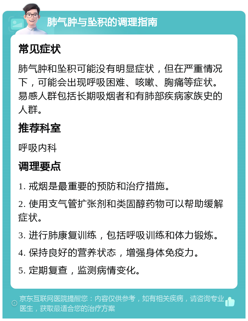 肺气肿与坠积的调理指南 常见症状 肺气肿和坠积可能没有明显症状，但在严重情况下，可能会出现呼吸困难、咳嗽、胸痛等症状。易感人群包括长期吸烟者和有肺部疾病家族史的人群。 推荐科室 呼吸内科 调理要点 1. 戒烟是最重要的预防和治疗措施。 2. 使用支气管扩张剂和类固醇药物可以帮助缓解症状。 3. 进行肺康复训练，包括呼吸训练和体力锻炼。 4. 保持良好的营养状态，增强身体免疫力。 5. 定期复查，监测病情变化。