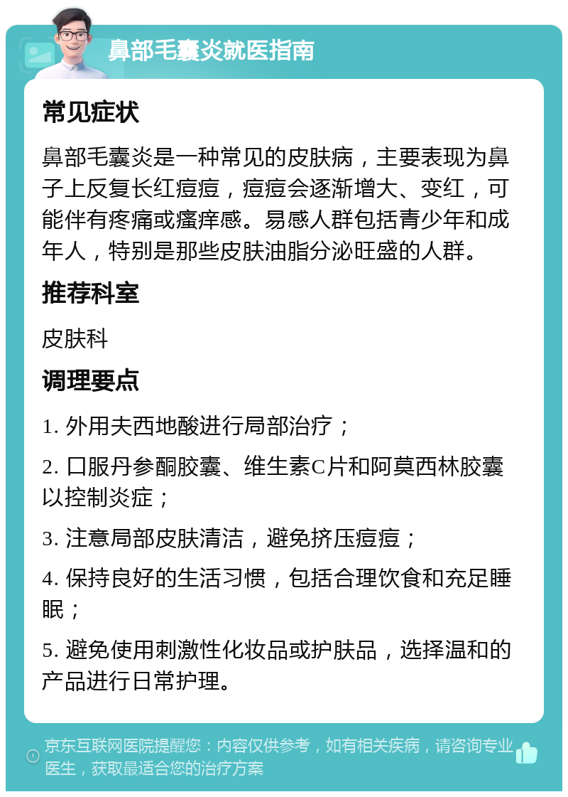 鼻部毛囊炎就医指南 常见症状 鼻部毛囊炎是一种常见的皮肤病，主要表现为鼻子上反复长红痘痘，痘痘会逐渐增大、变红，可能伴有疼痛或瘙痒感。易感人群包括青少年和成年人，特别是那些皮肤油脂分泌旺盛的人群。 推荐科室 皮肤科 调理要点 1. 外用夫西地酸进行局部治疗； 2. 口服丹参酮胶囊、维生素C片和阿莫西林胶囊以控制炎症； 3. 注意局部皮肤清洁，避免挤压痘痘； 4. 保持良好的生活习惯，包括合理饮食和充足睡眠； 5. 避免使用刺激性化妆品或护肤品，选择温和的产品进行日常护理。