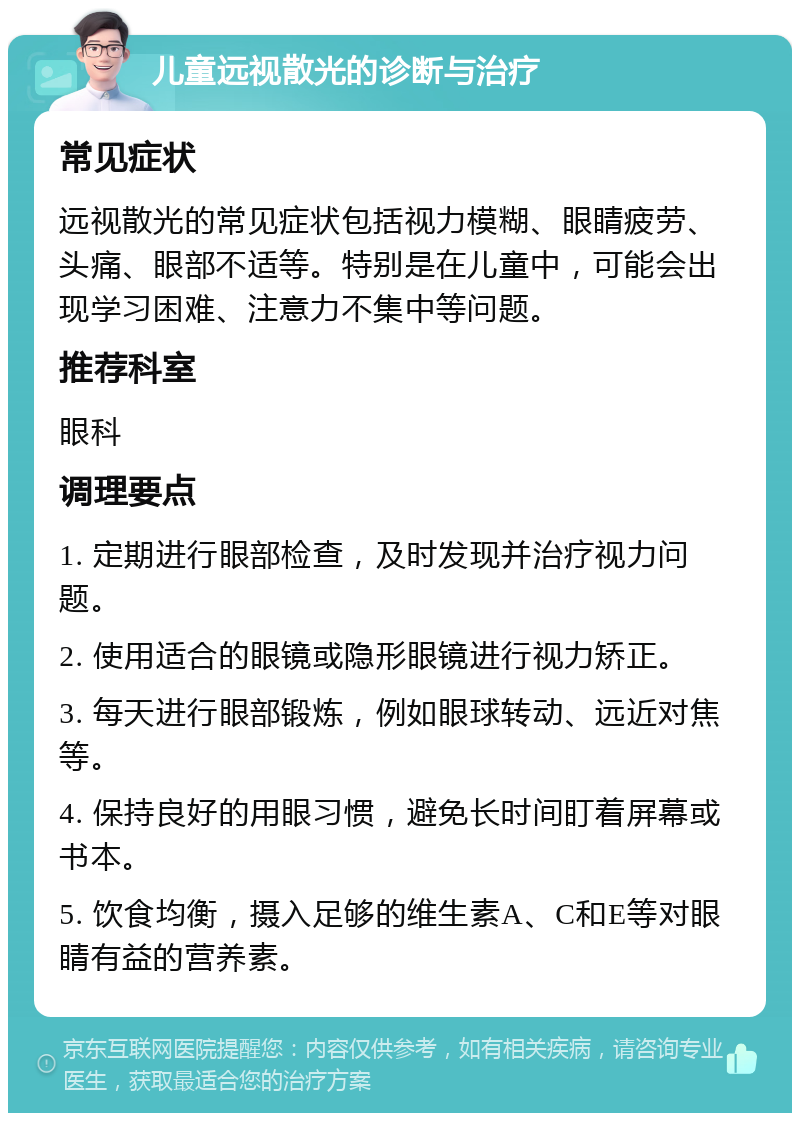 儿童远视散光的诊断与治疗 常见症状 远视散光的常见症状包括视力模糊、眼睛疲劳、头痛、眼部不适等。特别是在儿童中，可能会出现学习困难、注意力不集中等问题。 推荐科室 眼科 调理要点 1. 定期进行眼部检查，及时发现并治疗视力问题。 2. 使用适合的眼镜或隐形眼镜进行视力矫正。 3. 每天进行眼部锻炼，例如眼球转动、远近对焦等。 4. 保持良好的用眼习惯，避免长时间盯着屏幕或书本。 5. 饮食均衡，摄入足够的维生素A、C和E等对眼睛有益的营养素。