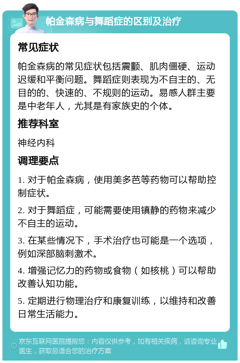 帕金森病与舞蹈症的区别及治疗 常见症状 帕金森病的常见症状包括震颤、肌肉僵硬、运动迟缓和平衡问题。舞蹈症则表现为不自主的、无目的的、快速的、不规则的运动。易感人群主要是中老年人，尤其是有家族史的个体。 推荐科室 神经内科 调理要点 1. 对于帕金森病，使用美多芭等药物可以帮助控制症状。 2. 对于舞蹈症，可能需要使用镇静的药物来减少不自主的运动。 3. 在某些情况下，手术治疗也可能是一个选项，例如深部脑刺激术。 4. 增强记忆力的药物或食物（如核桃）可以帮助改善认知功能。 5. 定期进行物理治疗和康复训练，以维持和改善日常生活能力。