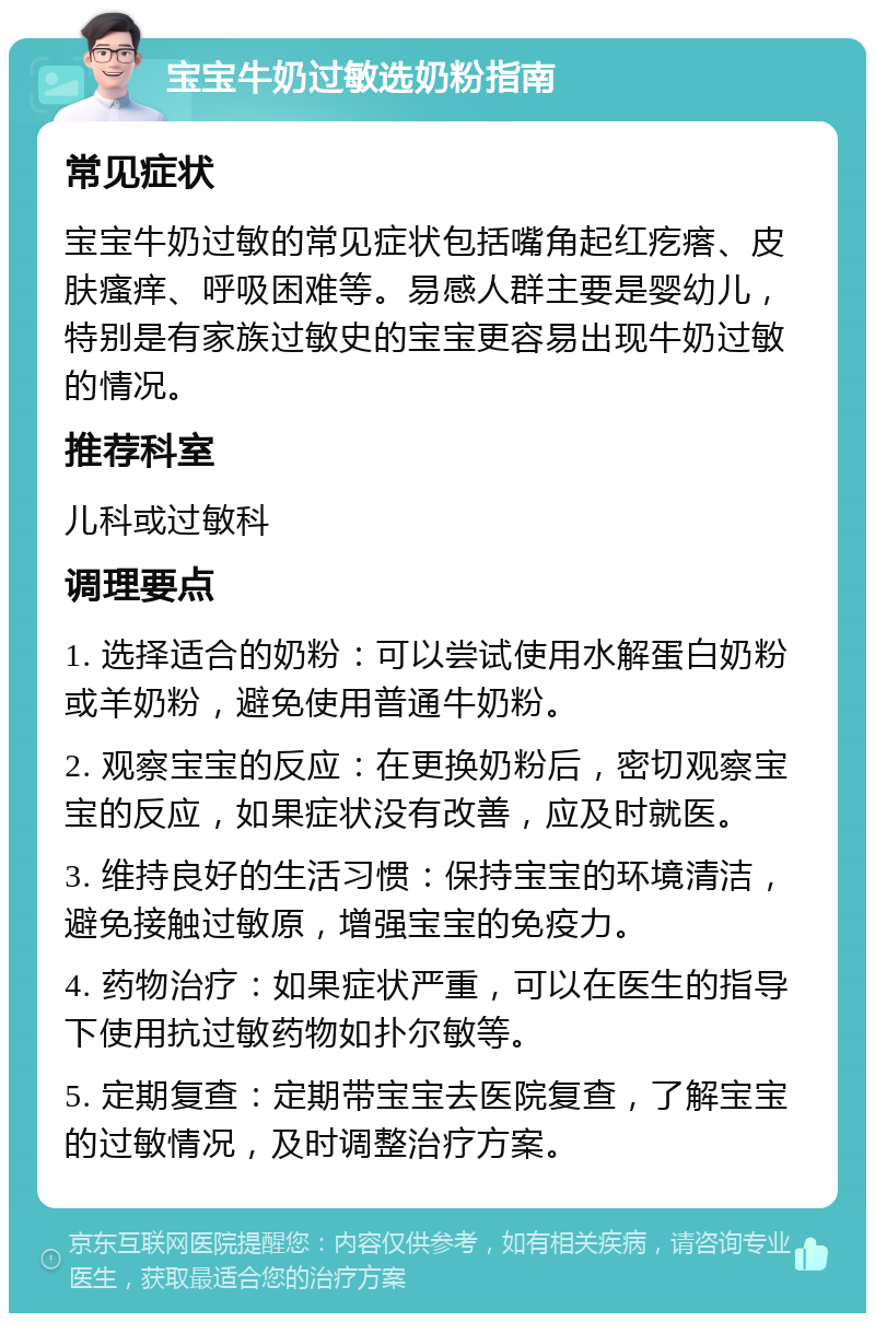 宝宝牛奶过敏选奶粉指南 常见症状 宝宝牛奶过敏的常见症状包括嘴角起红疙瘩、皮肤瘙痒、呼吸困难等。易感人群主要是婴幼儿，特别是有家族过敏史的宝宝更容易出现牛奶过敏的情况。 推荐科室 儿科或过敏科 调理要点 1. 选择适合的奶粉：可以尝试使用水解蛋白奶粉或羊奶粉，避免使用普通牛奶粉。 2. 观察宝宝的反应：在更换奶粉后，密切观察宝宝的反应，如果症状没有改善，应及时就医。 3. 维持良好的生活习惯：保持宝宝的环境清洁，避免接触过敏原，增强宝宝的免疫力。 4. 药物治疗：如果症状严重，可以在医生的指导下使用抗过敏药物如扑尔敏等。 5. 定期复查：定期带宝宝去医院复查，了解宝宝的过敏情况，及时调整治疗方案。