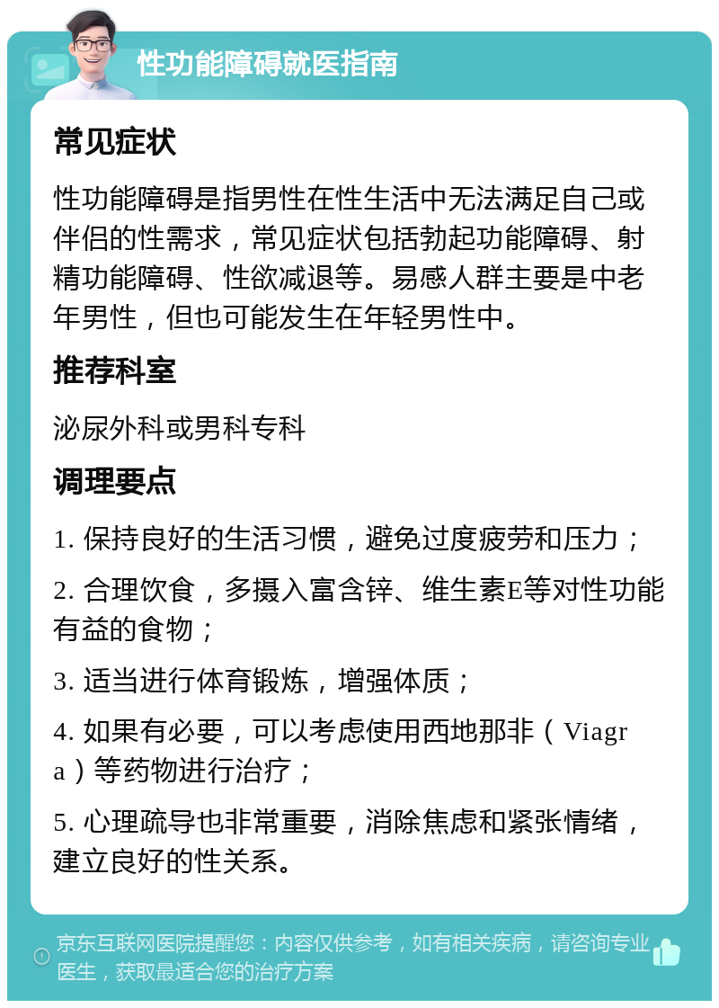 性功能障碍就医指南 常见症状 性功能障碍是指男性在性生活中无法满足自己或伴侣的性需求，常见症状包括勃起功能障碍、射精功能障碍、性欲减退等。易感人群主要是中老年男性，但也可能发生在年轻男性中。 推荐科室 泌尿外科或男科专科 调理要点 1. 保持良好的生活习惯，避免过度疲劳和压力； 2. 合理饮食，多摄入富含锌、维生素E等对性功能有益的食物； 3. 适当进行体育锻炼，增强体质； 4. 如果有必要，可以考虑使用西地那非（Viagra）等药物进行治疗； 5. 心理疏导也非常重要，消除焦虑和紧张情绪，建立良好的性关系。