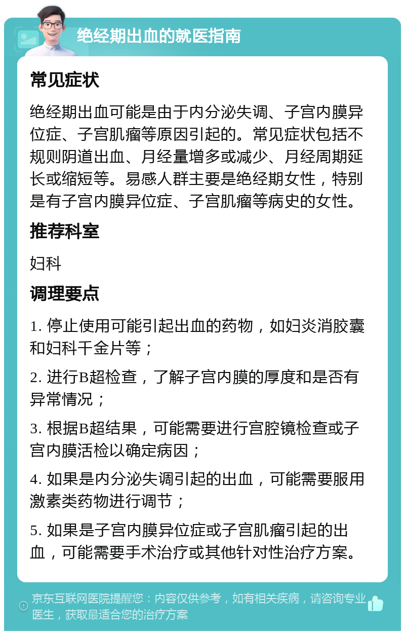 绝经期出血的就医指南 常见症状 绝经期出血可能是由于内分泌失调、子宫内膜异位症、子宫肌瘤等原因引起的。常见症状包括不规则阴道出血、月经量增多或减少、月经周期延长或缩短等。易感人群主要是绝经期女性，特别是有子宫内膜异位症、子宫肌瘤等病史的女性。 推荐科室 妇科 调理要点 1. 停止使用可能引起出血的药物，如妇炎消胶囊和妇科千金片等； 2. 进行B超检查，了解子宫内膜的厚度和是否有异常情况； 3. 根据B超结果，可能需要进行宫腔镜检查或子宫内膜活检以确定病因； 4. 如果是内分泌失调引起的出血，可能需要服用激素类药物进行调节； 5. 如果是子宫内膜异位症或子宫肌瘤引起的出血，可能需要手术治疗或其他针对性治疗方案。