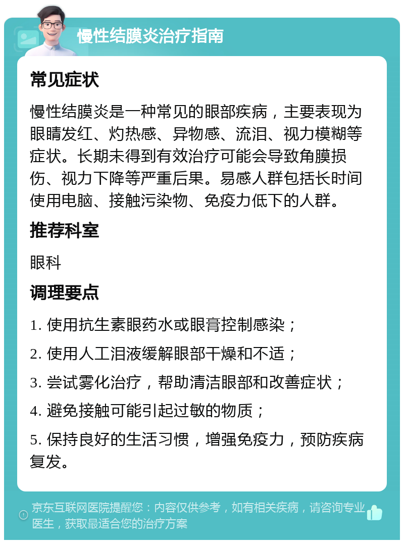 慢性结膜炎治疗指南 常见症状 慢性结膜炎是一种常见的眼部疾病，主要表现为眼睛发红、灼热感、异物感、流泪、视力模糊等症状。长期未得到有效治疗可能会导致角膜损伤、视力下降等严重后果。易感人群包括长时间使用电脑、接触污染物、免疫力低下的人群。 推荐科室 眼科 调理要点 1. 使用抗生素眼药水或眼膏控制感染； 2. 使用人工泪液缓解眼部干燥和不适； 3. 尝试雾化治疗，帮助清洁眼部和改善症状； 4. 避免接触可能引起过敏的物质； 5. 保持良好的生活习惯，增强免疫力，预防疾病复发。