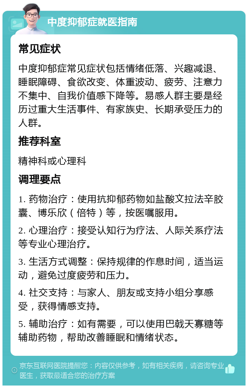 中度抑郁症就医指南 常见症状 中度抑郁症常见症状包括情绪低落、兴趣减退、睡眠障碍、食欲改变、体重波动、疲劳、注意力不集中、自我价值感下降等。易感人群主要是经历过重大生活事件、有家族史、长期承受压力的人群。 推荐科室 精神科或心理科 调理要点 1. 药物治疗：使用抗抑郁药物如盐酸文拉法辛胶囊、博乐欣（倍特）等，按医嘱服用。 2. 心理治疗：接受认知行为疗法、人际关系疗法等专业心理治疗。 3. 生活方式调整：保持规律的作息时间，适当运动，避免过度疲劳和压力。 4. 社交支持：与家人、朋友或支持小组分享感受，获得情感支持。 5. 辅助治疗：如有需要，可以使用巴戟天寡糖等辅助药物，帮助改善睡眠和情绪状态。