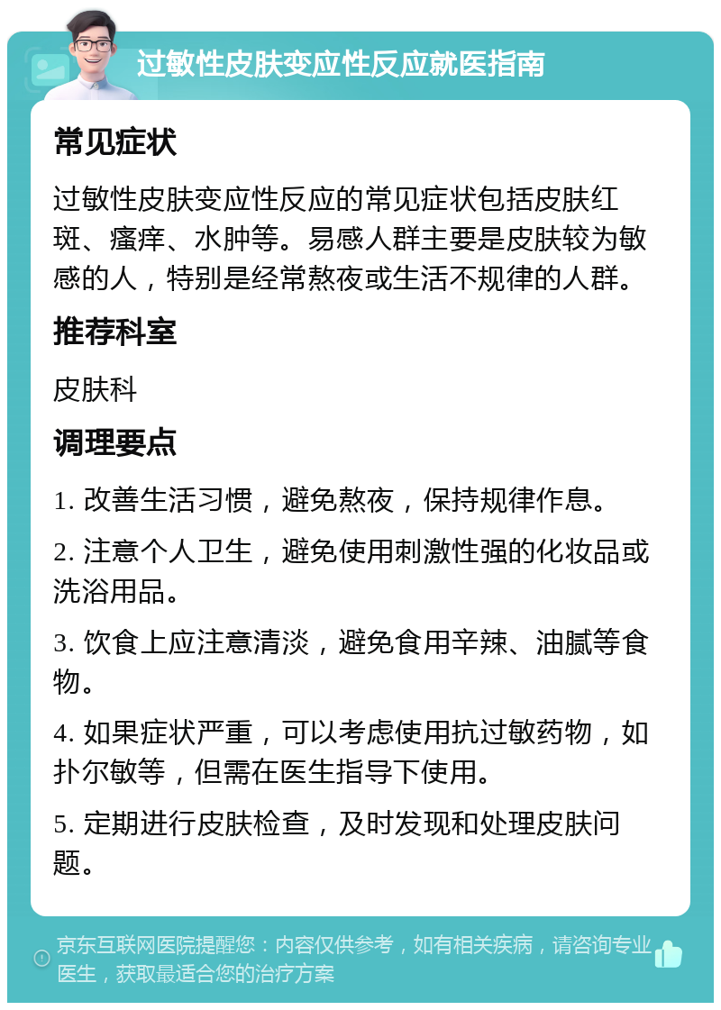 过敏性皮肤变应性反应就医指南 常见症状 过敏性皮肤变应性反应的常见症状包括皮肤红斑、瘙痒、水肿等。易感人群主要是皮肤较为敏感的人，特别是经常熬夜或生活不规律的人群。 推荐科室 皮肤科 调理要点 1. 改善生活习惯，避免熬夜，保持规律作息。 2. 注意个人卫生，避免使用刺激性强的化妆品或洗浴用品。 3. 饮食上应注意清淡，避免食用辛辣、油腻等食物。 4. 如果症状严重，可以考虑使用抗过敏药物，如扑尔敏等，但需在医生指导下使用。 5. 定期进行皮肤检查，及时发现和处理皮肤问题。