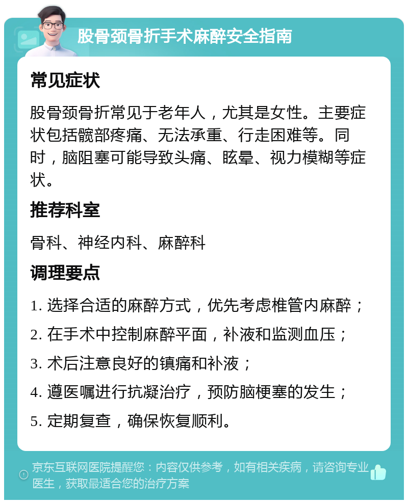 股骨颈骨折手术麻醉安全指南 常见症状 股骨颈骨折常见于老年人，尤其是女性。主要症状包括髋部疼痛、无法承重、行走困难等。同时，脑阻塞可能导致头痛、眩晕、视力模糊等症状。 推荐科室 骨科、神经内科、麻醉科 调理要点 1. 选择合适的麻醉方式，优先考虑椎管内麻醉； 2. 在手术中控制麻醉平面，补液和监测血压； 3. 术后注意良好的镇痛和补液； 4. 遵医嘱进行抗凝治疗，预防脑梗塞的发生； 5. 定期复查，确保恢复顺利。