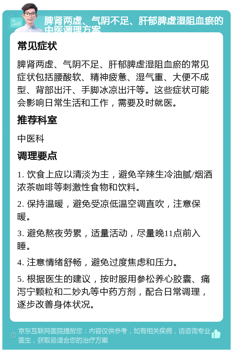 脾肾两虚、气阴不足、肝郁脾虚湿阻血瘀的中医调理方案 常见症状 脾肾两虚、气阴不足、肝郁脾虚湿阻血瘀的常见症状包括腰酸软、精神疲惫、湿气重、大便不成型、背部出汗、手脚冰凉出汗等。这些症状可能会影响日常生活和工作，需要及时就医。 推荐科室 中医科 调理要点 1. 饮食上应以清淡为主，避免辛辣生冷油腻/烟酒浓茶咖啡等刺激性食物和饮料。 2. 保持温暖，避免受凉低温空调直吹，注意保暖。 3. 避免熬夜劳累，适量活动，尽量晚11点前入睡。 4. 注意情绪舒畅，避免过度焦虑和压力。 5. 根据医生的建议，按时服用参松养心胶囊、痛泻宁颗粒和二妙丸等中药方剂，配合日常调理，逐步改善身体状况。