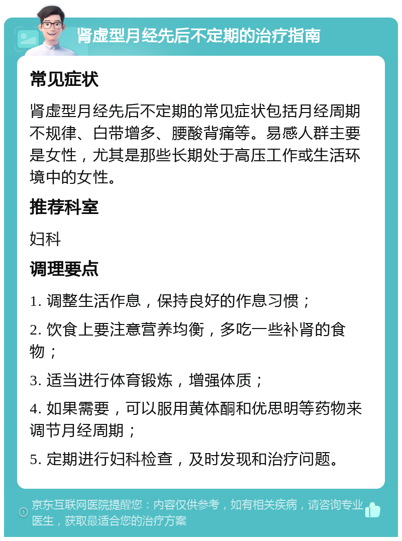 肾虚型月经先后不定期的治疗指南 常见症状 肾虚型月经先后不定期的常见症状包括月经周期不规律、白带增多、腰酸背痛等。易感人群主要是女性，尤其是那些长期处于高压工作或生活环境中的女性。 推荐科室 妇科 调理要点 1. 调整生活作息，保持良好的作息习惯； 2. 饮食上要注意营养均衡，多吃一些补肾的食物； 3. 适当进行体育锻炼，增强体质； 4. 如果需要，可以服用黄体酮和优思明等药物来调节月经周期； 5. 定期进行妇科检查，及时发现和治疗问题。