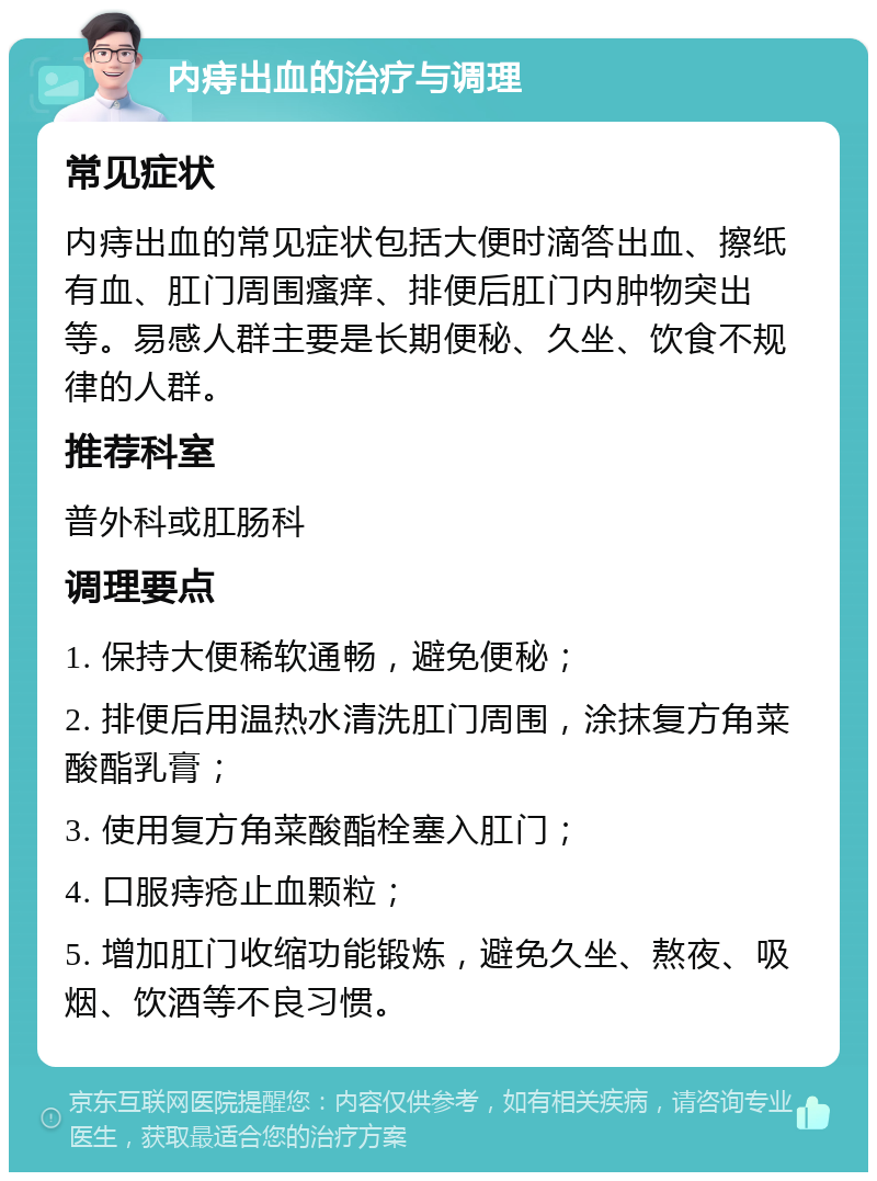 内痔出血的治疗与调理 常见症状 内痔出血的常见症状包括大便时滴答出血、擦纸有血、肛门周围瘙痒、排便后肛门内肿物突出等。易感人群主要是长期便秘、久坐、饮食不规律的人群。 推荐科室 普外科或肛肠科 调理要点 1. 保持大便稀软通畅，避免便秘； 2. 排便后用温热水清洗肛门周围，涂抹复方角菜酸酯乳膏； 3. 使用复方角菜酸酯栓塞入肛门； 4. 口服痔疮止血颗粒； 5. 增加肛门收缩功能锻炼，避免久坐、熬夜、吸烟、饮酒等不良习惯。