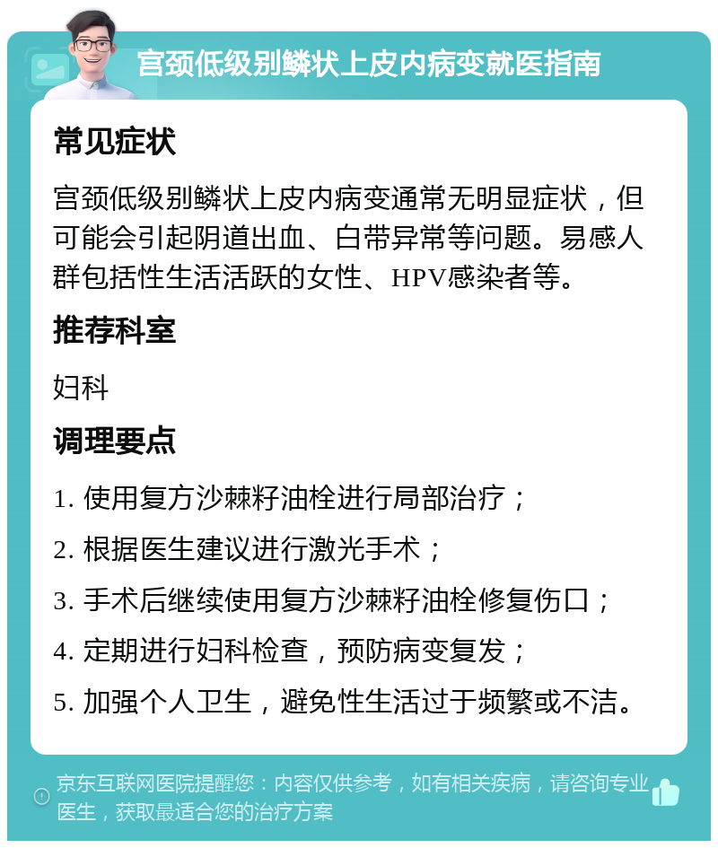 宫颈低级别鳞状上皮内病变就医指南 常见症状 宫颈低级别鳞状上皮内病变通常无明显症状，但可能会引起阴道出血、白带异常等问题。易感人群包括性生活活跃的女性、HPV感染者等。 推荐科室 妇科 调理要点 1. 使用复方沙棘籽油栓进行局部治疗； 2. 根据医生建议进行激光手术； 3. 手术后继续使用复方沙棘籽油栓修复伤口； 4. 定期进行妇科检查，预防病变复发； 5. 加强个人卫生，避免性生活过于频繁或不洁。