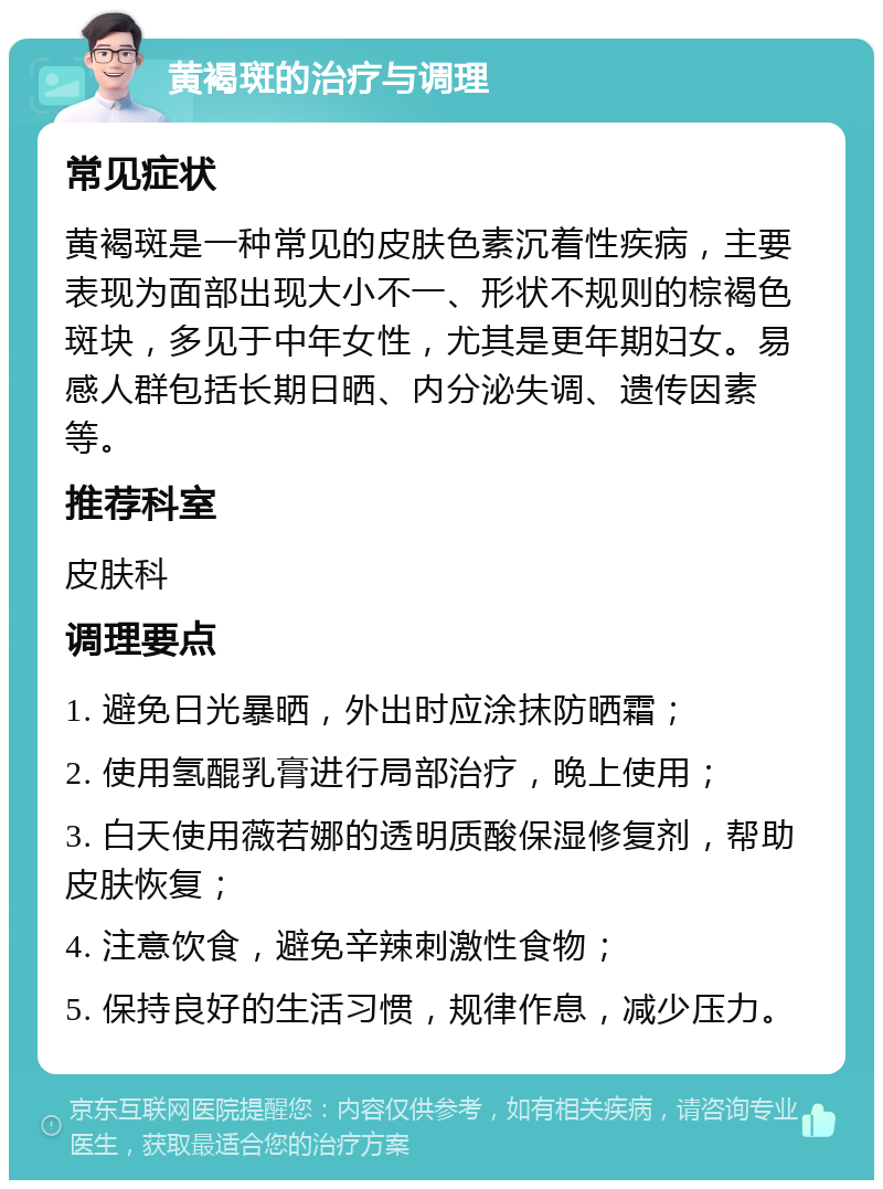 黄褐斑的治疗与调理 常见症状 黄褐斑是一种常见的皮肤色素沉着性疾病，主要表现为面部出现大小不一、形状不规则的棕褐色斑块，多见于中年女性，尤其是更年期妇女。易感人群包括长期日晒、内分泌失调、遗传因素等。 推荐科室 皮肤科 调理要点 1. 避免日光暴晒，外出时应涂抹防晒霜； 2. 使用氢醌乳膏进行局部治疗，晚上使用； 3. 白天使用薇若娜的透明质酸保湿修复剂，帮助皮肤恢复； 4. 注意饮食，避免辛辣刺激性食物； 5. 保持良好的生活习惯，规律作息，减少压力。