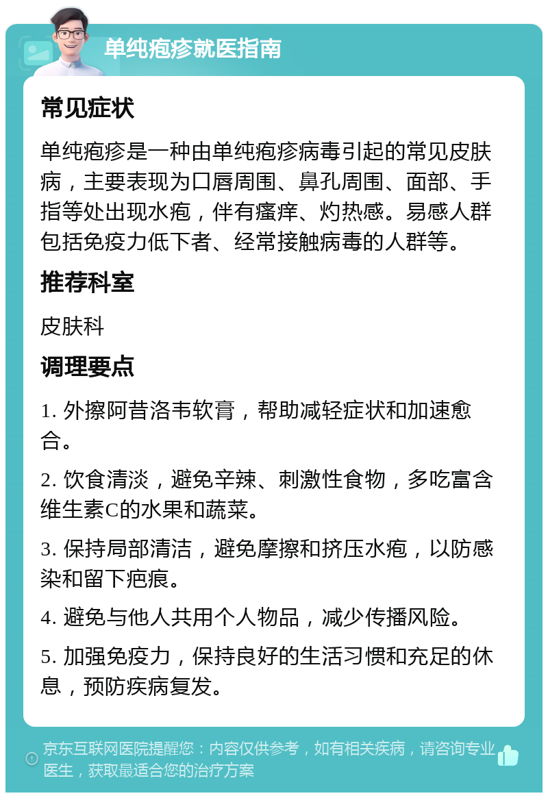 单纯疱疹就医指南 常见症状 单纯疱疹是一种由单纯疱疹病毒引起的常见皮肤病，主要表现为口唇周围、鼻孔周围、面部、手指等处出现水疱，伴有瘙痒、灼热感。易感人群包括免疫力低下者、经常接触病毒的人群等。 推荐科室 皮肤科 调理要点 1. 外擦阿昔洛韦软膏，帮助减轻症状和加速愈合。 2. 饮食清淡，避免辛辣、刺激性食物，多吃富含维生素C的水果和蔬菜。 3. 保持局部清洁，避免摩擦和挤压水疱，以防感染和留下疤痕。 4. 避免与他人共用个人物品，减少传播风险。 5. 加强免疫力，保持良好的生活习惯和充足的休息，预防疾病复发。