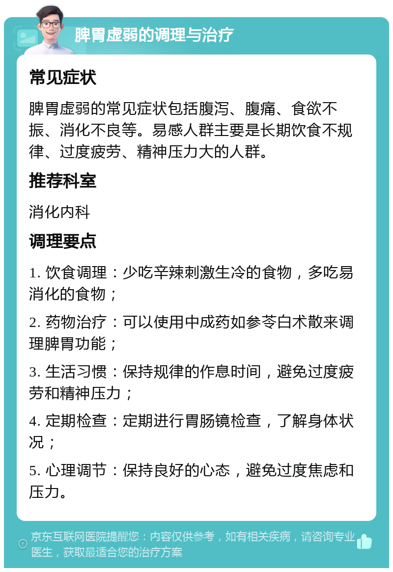 脾胃虚弱的调理与治疗 常见症状 脾胃虚弱的常见症状包括腹泻、腹痛、食欲不振、消化不良等。易感人群主要是长期饮食不规律、过度疲劳、精神压力大的人群。 推荐科室 消化内科 调理要点 1. 饮食调理：少吃辛辣刺激生冷的食物，多吃易消化的食物； 2. 药物治疗：可以使用中成药如参苓白术散来调理脾胃功能； 3. 生活习惯：保持规律的作息时间，避免过度疲劳和精神压力； 4. 定期检查：定期进行胃肠镜检查，了解身体状况； 5. 心理调节：保持良好的心态，避免过度焦虑和压力。